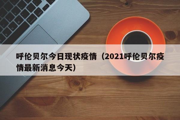 呼伦贝尔今日现状疫情（2021呼伦贝尔疫情最新消息今天）
