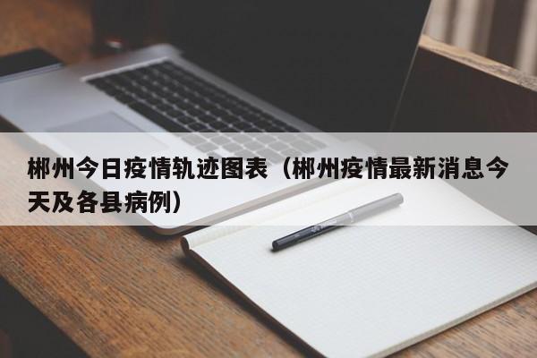郴州今日疫情轨迹图表（郴州疫情最新消息今天及各县病例）