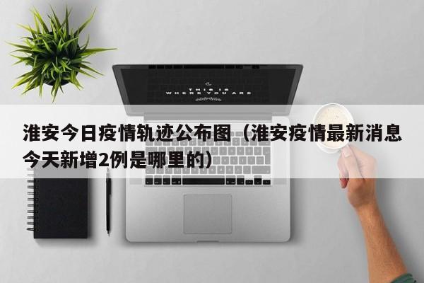 淮安今日疫情轨迹公布图（淮安疫情最新消息今天新增2例是哪里的）