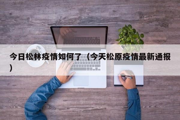 今日松林疫情如何了（今天松原疫情最新通报）