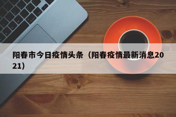 阳春市今日疫情头条(阳春疫情最新消息2021)