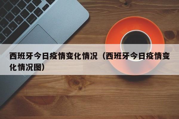 西班牙今日疫情变化情况(西班牙今日疫情变化情况图)